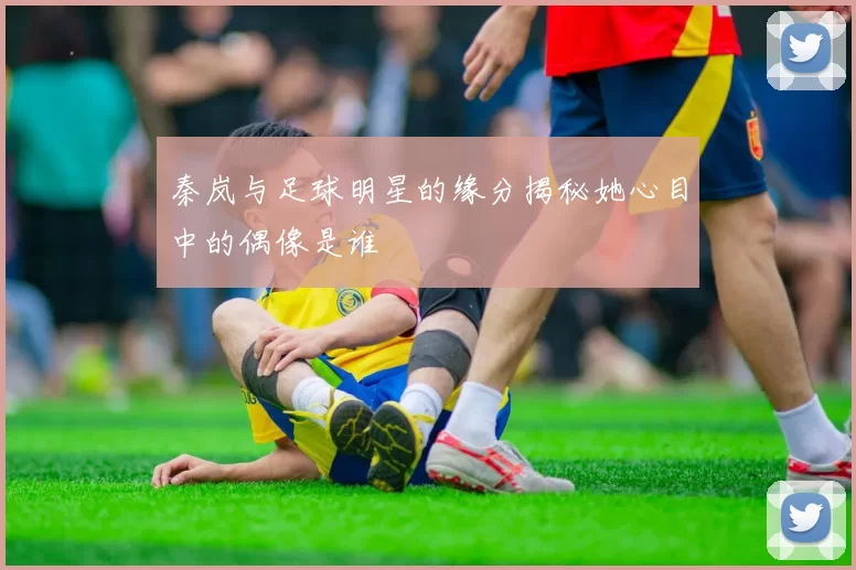 秦岚与足球明星的缘分揭秘她心目中的偶像是谁