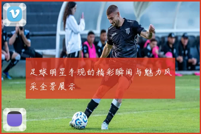 足球明星李现的精彩瞬间与魅力风采全景展示