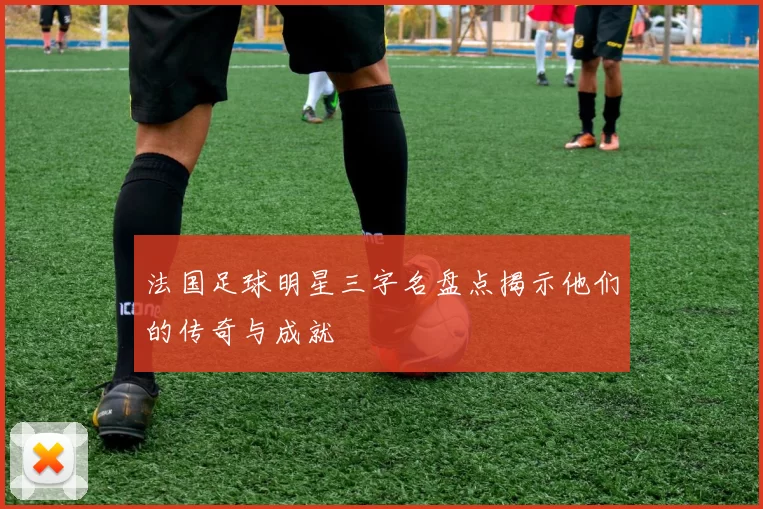 法国足球明星三字名盘点揭示他们的传奇与成就