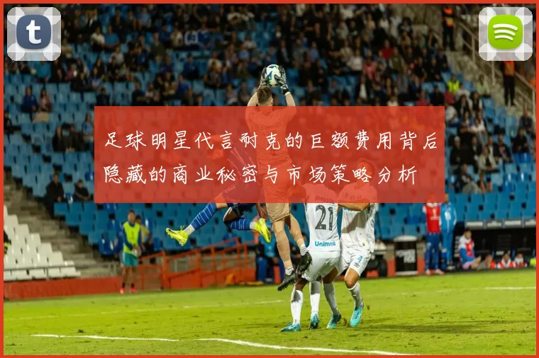 足球明星代言耐克的巨额费用背后隐藏的商业秘密与市场策略分析
