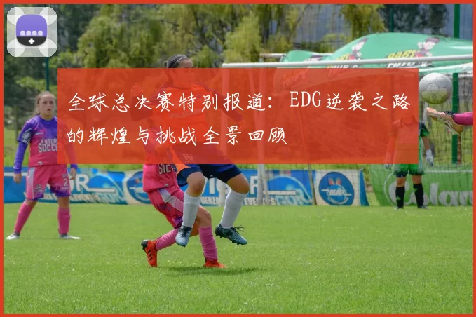 全球总决赛特别报道：EDG逆袭之路的辉煌与挑战全景回顾