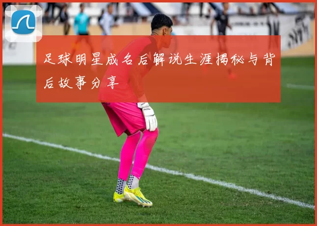 足球明星成名后解说生涯揭秘与背后故事分享