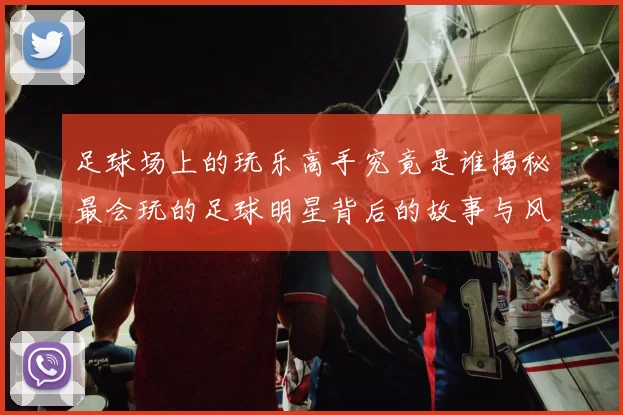 足球场上的玩乐高手究竟是谁揭秘最会玩的足球明星背后的故事与风采