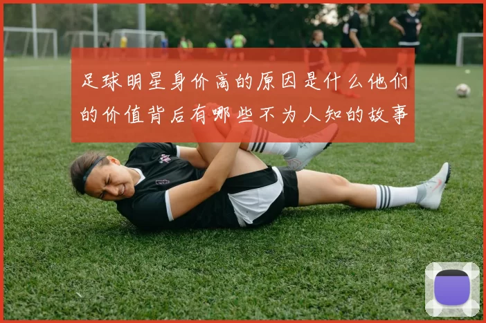 足球明星身价高的原因是什么他们的价值背后有哪些不为人知的故事