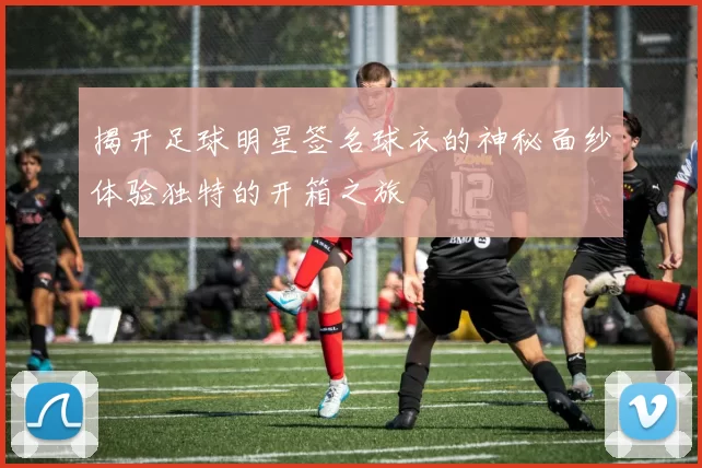 揭开足球明星签名球衣的神秘面纱体验独特的开箱之旅