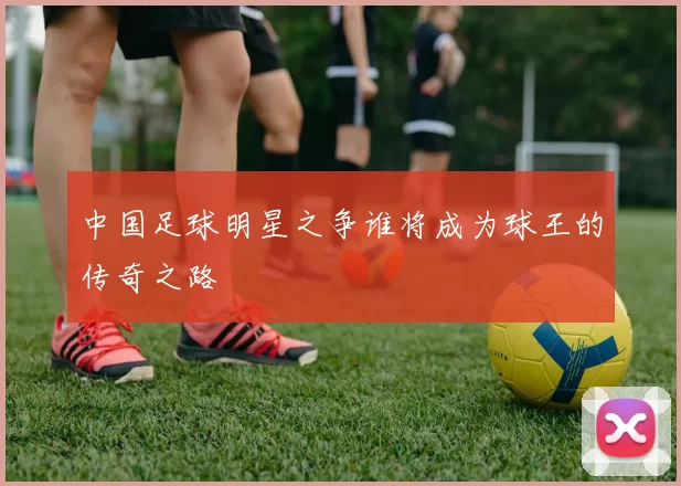 中国足球明星之争谁将成为球王的传奇之路