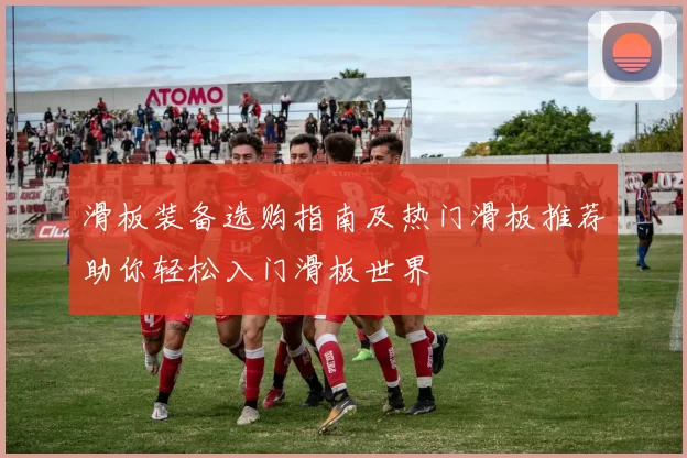 滑板装备选购指南及热门滑板推荐助你轻松入门滑板世界
