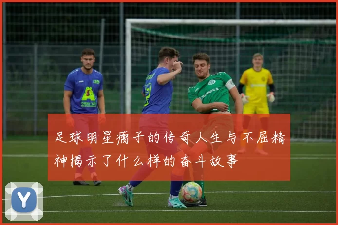 足球明星瘸子的传奇人生与不屈精神揭示了什么样的奋斗故事