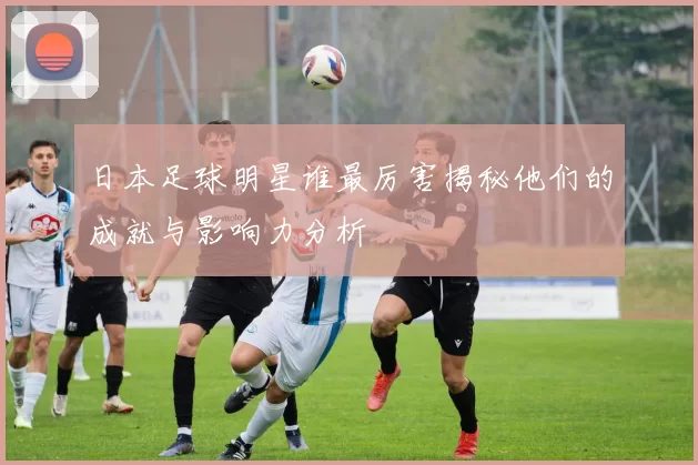 日本足球明星谁最厉害揭秘他们的成就与影响力分析