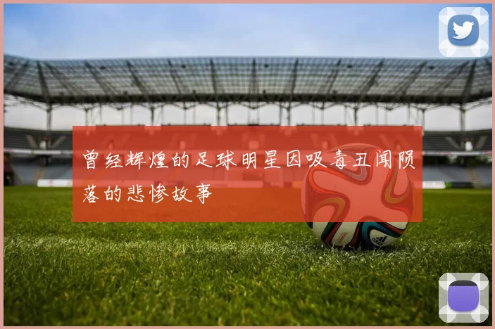 曾经辉煌的足球明星因吸毒丑闻陨落的悲惨故事
