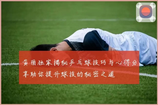 黄丽独家揭秘乒乓球技巧与心得分享助你提升球技的秘密之道