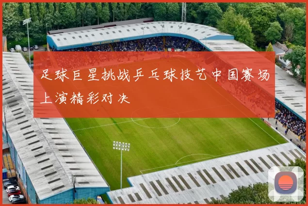 足球巨星挑战乒乓球技艺中国赛场上演精彩对决