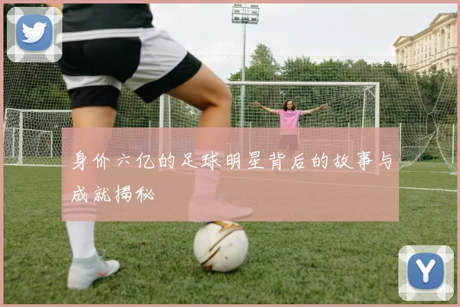 身价六亿的足球明星背后的故事与成就揭秘