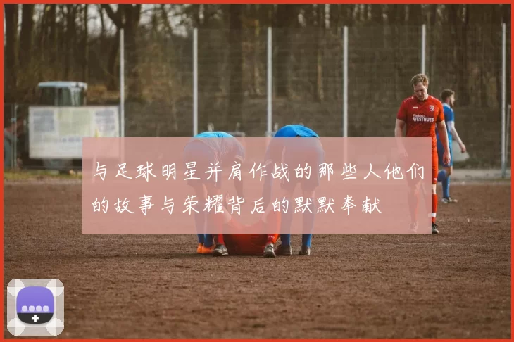 与足球明星并肩作战的那些人他们的故事与荣耀背后的默默奉献