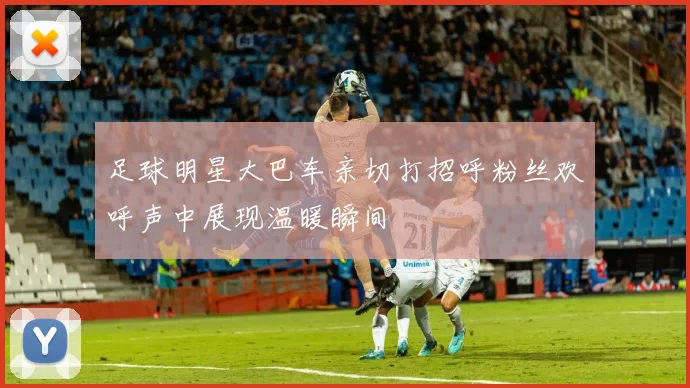 足球明星大巴车亲切打招呼粉丝欢呼声中展现温暖瞬间