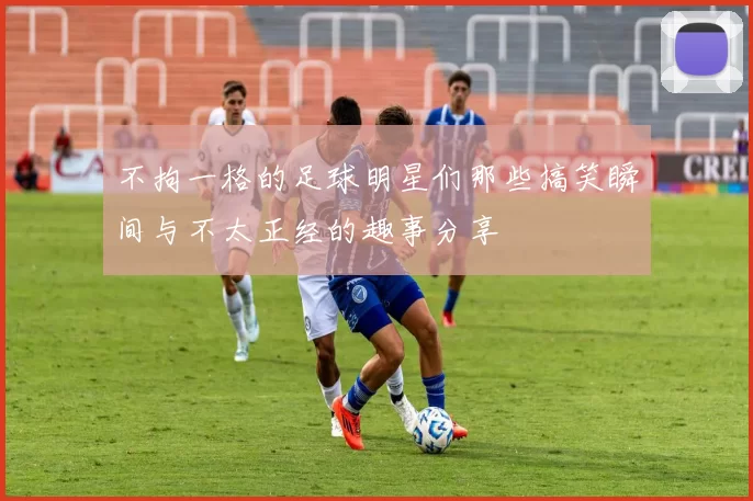 不拘一格的足球明星们那些搞笑瞬间与不太正经的趣事分享