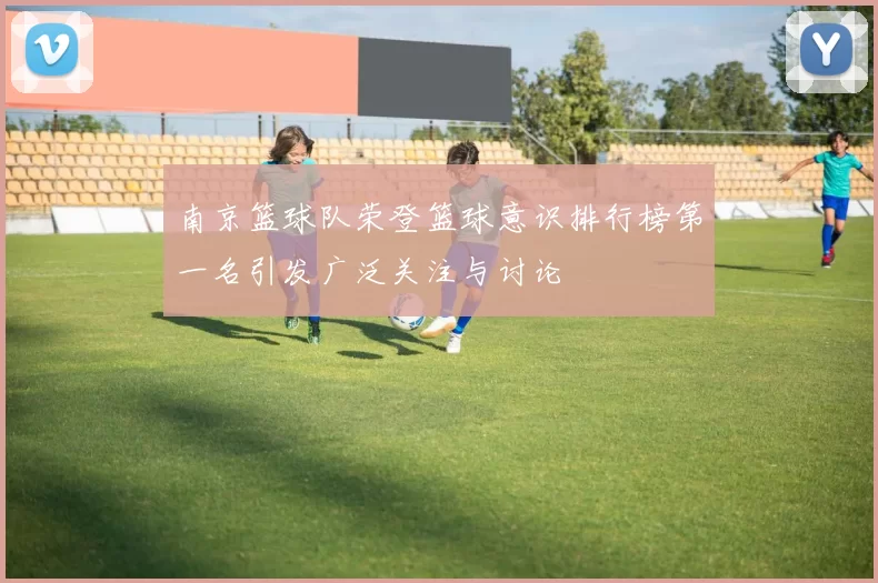 南京篮球队荣登篮球意识排行榜第一名引发广泛关注与讨论