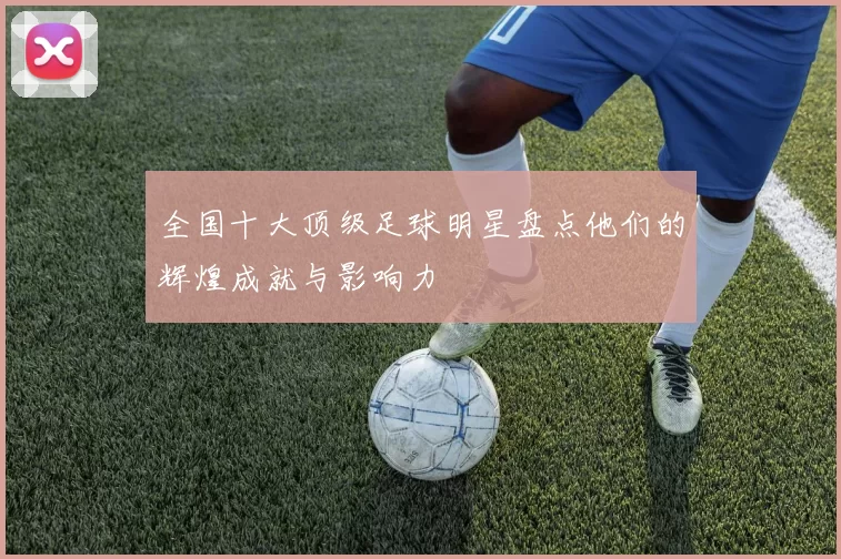全国十大顶级足球明星盘点他们的辉煌成就与影响力