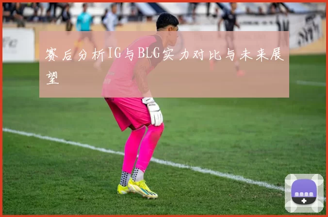 赛后分析IG与BLG实力对比与未来展望