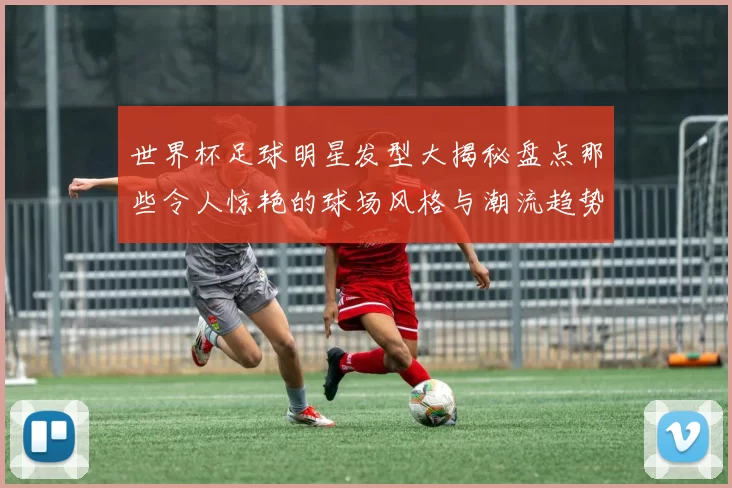 世界杯足球明星发型大揭秘盘点那些令人惊艳的球场风格与潮流趋势