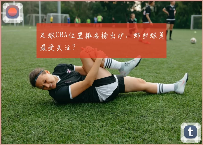 足球CBA位置排名榜出炉，哪些球员最受关注？
