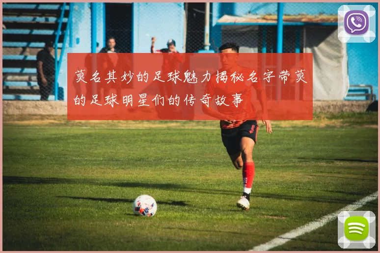 莫名其妙的足球魅力揭秘名字带莫的足球明星们的传奇故事