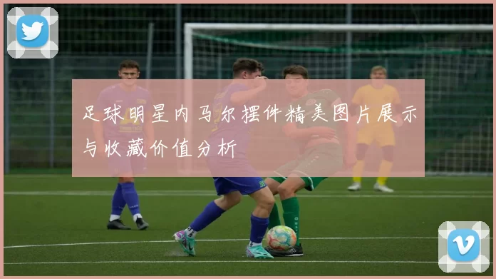 足球明星内马尔摆件精美图片展示与收藏价值分析