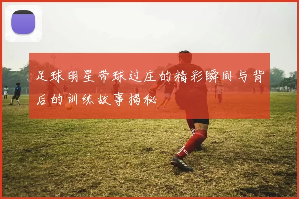 足球明星带球过庄的精彩瞬间与背后的训练故事揭秘