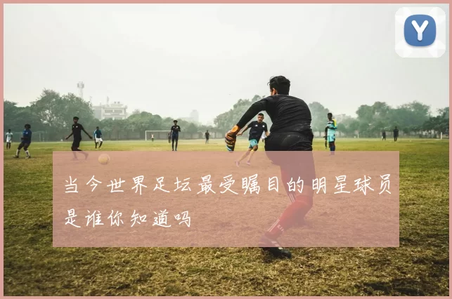 当今世界足坛最受瞩目的明星球员是谁你知道吗