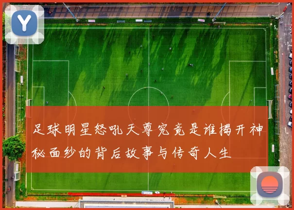 足球明星怒吼天尊究竟是谁揭开神秘面纱的背后故事与传奇人生