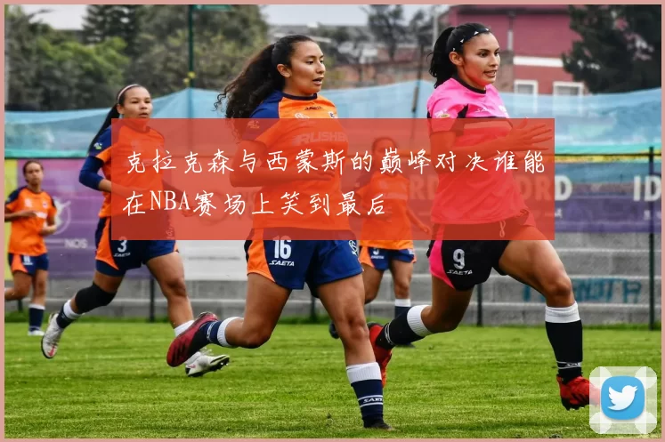 克拉克森与西蒙斯的巅峰对决谁能在NBA赛场上笑到最后