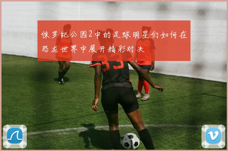 侏罗纪公园2中的足球明星们如何在恐龙世界中展开精彩对决