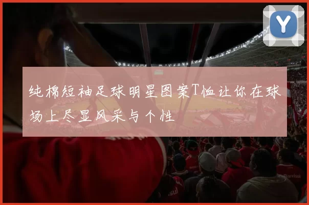 纯棉短袖足球明星图案T恤让你在球场上尽显风采与个性