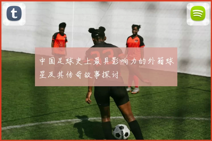 中国足球史上最具影响力的外籍球星及其传奇故事探讨