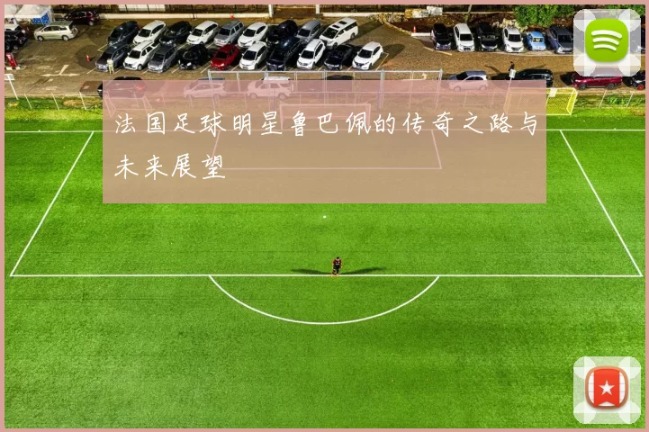 法国足球明星鲁巴佩的传奇之路与未来展望