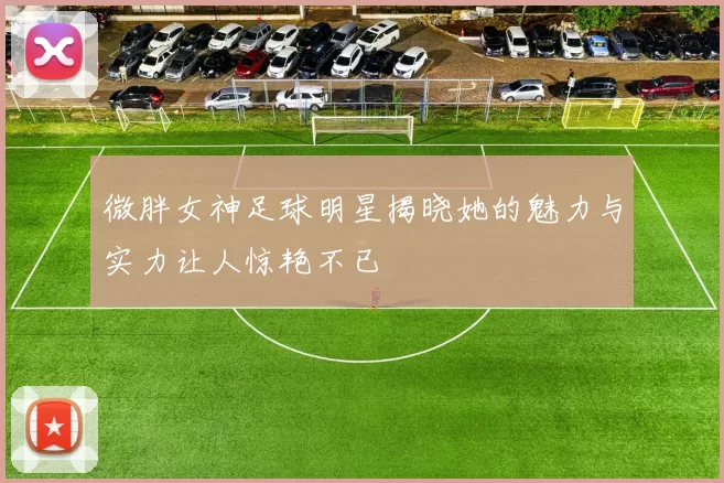 微胖女神足球明星揭晓她的魅力与实力让人惊艳不已