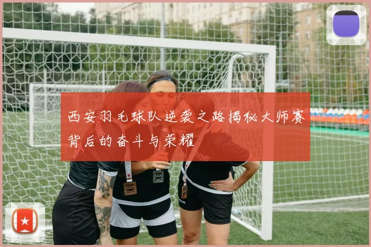 西安羽毛球队逆袭之路揭秘大师赛背后的奋斗与荣耀