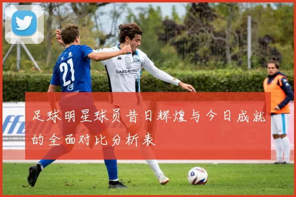 足球明星球员昔日辉煌与今日成就的全面对比分析表
