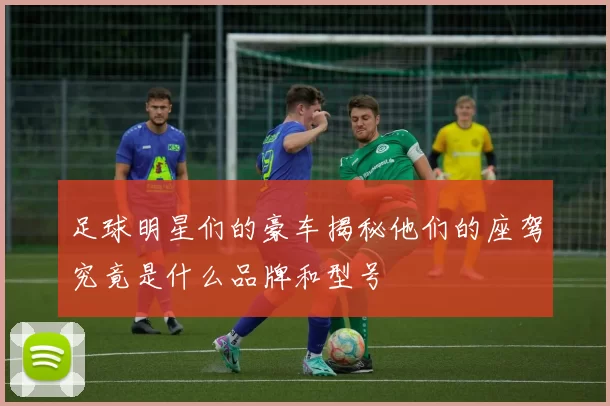 足球明星们的豪车揭秘他们的座驾究竟是什么品牌和型号