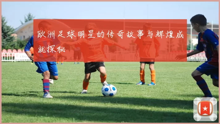 欧洲足球明星的传奇故事与辉煌成就探秘