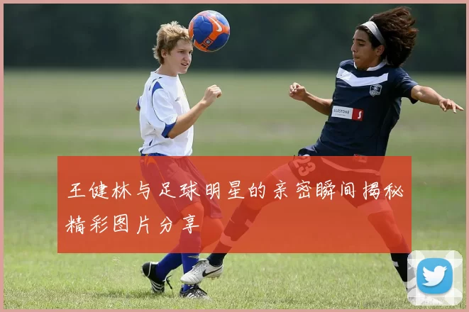 王健林与足球明星的亲密瞬间揭秘精彩图片分享