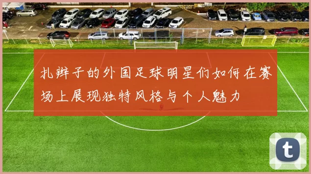 扎辫子的外国足球明星们如何在赛场上展现独特风格与个人魅力