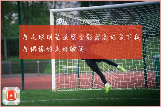 与足球明星亲密合影留念记录下我与偶像的美好瞬间