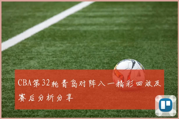 CBA第32轮青岛对阵八一精彩回放及赛后分析分享
