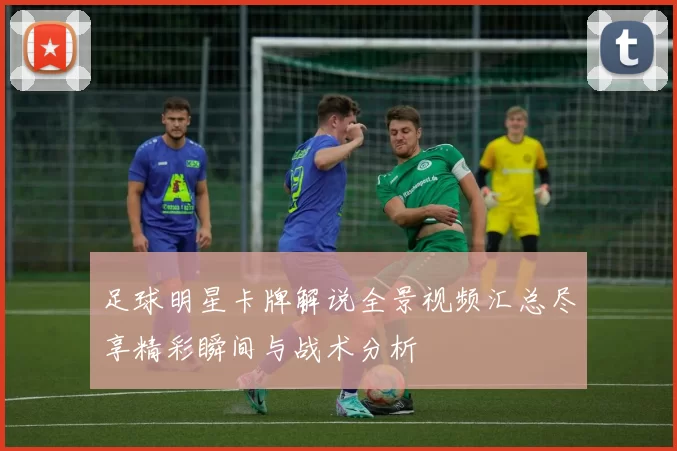 足球明星卡牌解说全景视频汇总尽享精彩瞬间与战术分析