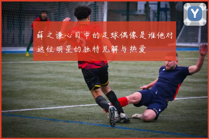 薛之谦心目中的足球偶像是谁他对这位明星的独特见解与热爱