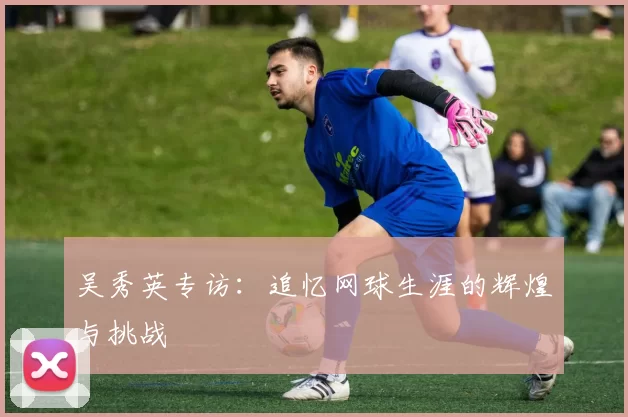 吴秀英专访：追忆网球生涯的辉煌与挑战