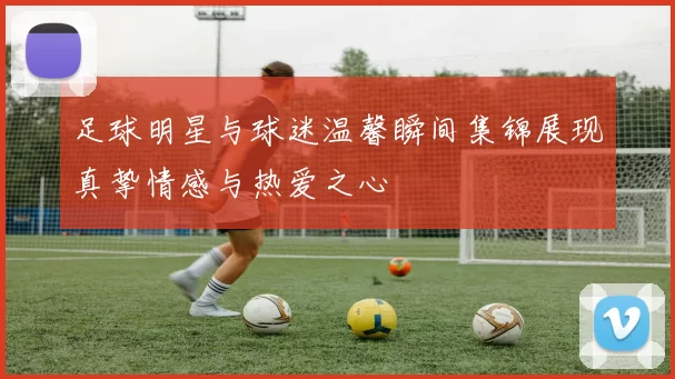 足球明星与球迷温馨瞬间集锦展现真挚情感与热爱之心