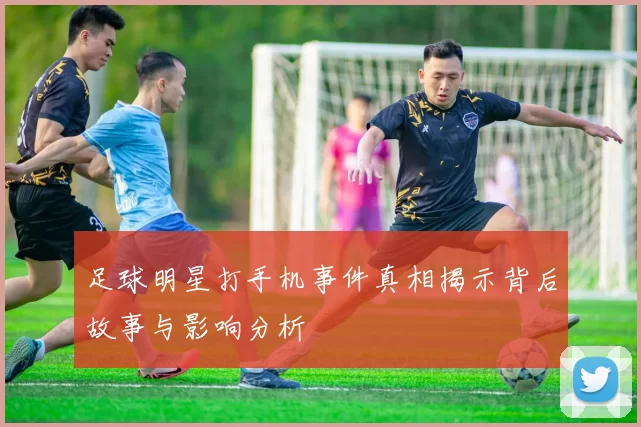 足球明星打手机事件真相揭示背后故事与影响分析