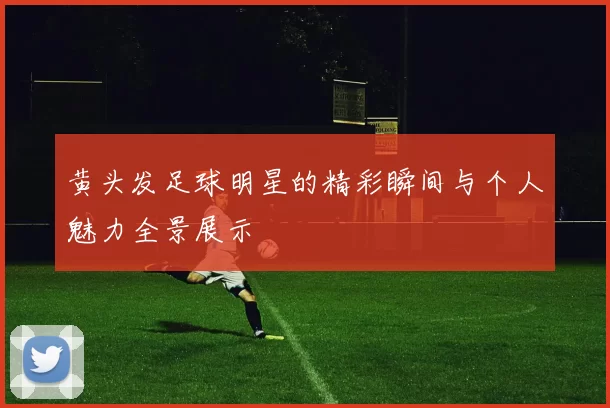 黄头发足球明星的精彩瞬间与个人魅力全景展示